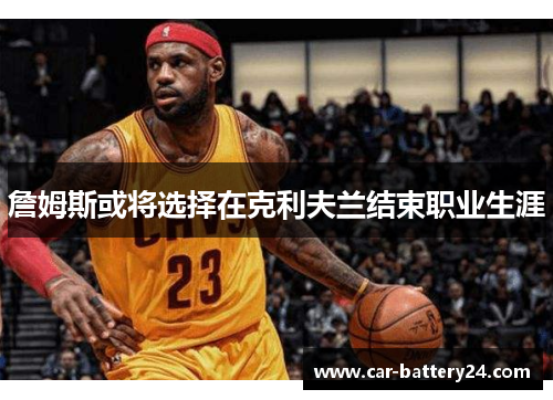 詹姆斯或将选择在克利夫兰结束职业生涯